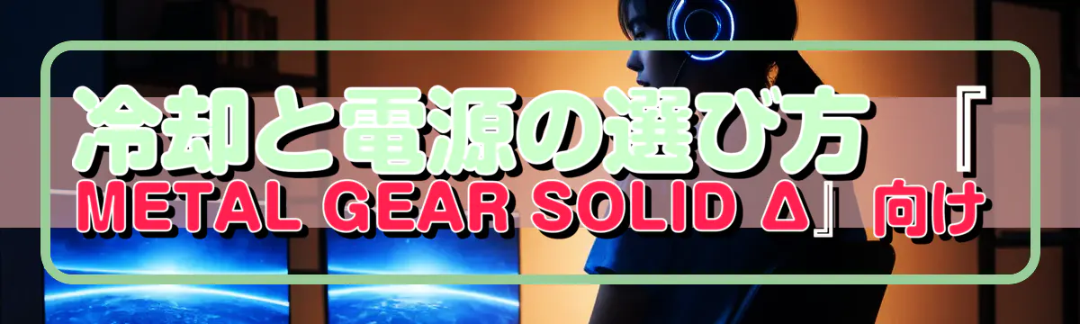 冷却と電源の選び方 『METAL GEAR SOLID Δ』向け